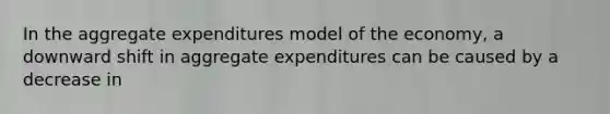 In the aggregate expenditures model of the economy, a downward shift in aggregate expenditures can be caused by a decrease in