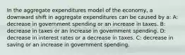 In the aggregate expenditures model of the economy, a downward shift in aggregate expenditures can be caused by a: A: decrease in government spending or an increase in taxes. B: decrease in taxes or an increase in government spending. D: decrease in interest rates or a decrease in taxes. C: decrease in saving or an increase in government spending.