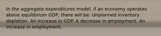 In the aggregate expenditures model, if an economy operates above equilibrium GDP, there will be: Unplanned inventory depletion. An increase in GDP. A decrease in employment. An increase in employment.