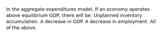 In the aggregate expenditures model, If an economy operates above equilibrium GDP, there will be: Unplanned inventory accumulation. A decrease in GDP. A decrease in employment. All of the above.