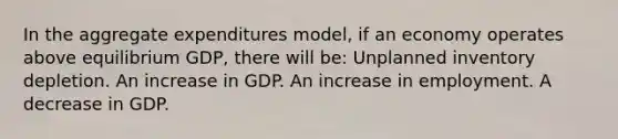 In the aggregate expenditures model, if an economy operates above equilibrium GDP, there will be: Unplanned inventory depletion. An increase in GDP. An increase in employment. A decrease in GDP.