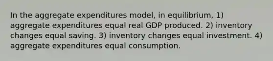 In the aggregate expenditures model, in equilibrium, 1) aggregate expenditures equal real GDP produced. 2) inventory changes equal saving. 3) inventory changes equal investment. 4) aggregate expenditures equal consumption.