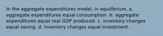 In the aggregate expenditures model, in equilibrium, a. aggregate expenditures equal consumption. b. aggregate expenditures equal real GDP produced. c. inventory changes equal saving. d. inventory changes equal investment.