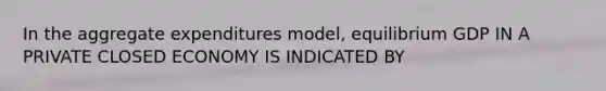 In the aggregate expenditures model, equilibrium GDP IN A PRIVATE CLOSED ECONOMY IS INDICATED BY