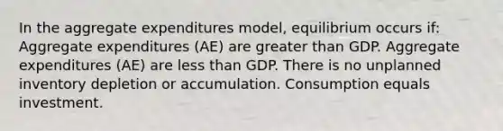 In the aggregate expenditures model, equilibrium occurs if: Aggregate expenditures (AE) are greater than GDP. Aggregate expenditures (AE) are less than GDP. There is no unplanned inventory depletion or accumulation. Consumption equals investment.