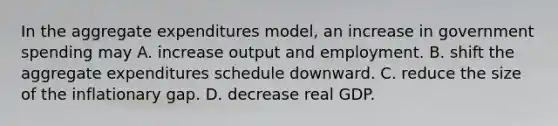 In the aggregate expenditures model, an increase in government spending may A. increase output and employment. B. shift the aggregate expenditures schedule downward. C. reduce the size of the inflationary gap. D. decrease real GDP.