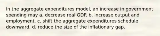 In the aggregate expenditures model, an increase in government spending may a. decrease real GDP. b. increase output and employment. c. shift the aggregate expenditures schedule downward. d. reduce the size of the inflationary gap.