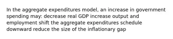 In the aggregate expenditures model, an increase in government spending may: decrease real GDP increase output and employment shift the aggregate expenditures schedule downward reduce the size of the inflationary gap