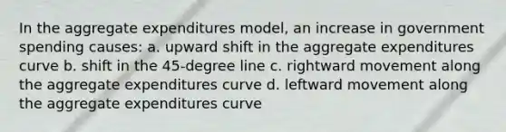 In the aggregate expenditures model, an increase in government spending causes: a. upward shift in the aggregate expenditures curve b. shift in the 45-degree line c. rightward movement along the aggregate expenditures curve d. leftward movement along the aggregate expenditures curve