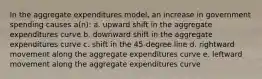 In the aggregate expenditures model, an increase in government spending causes a(n): a. upward shift in the aggregate expenditures curve b. downward shift in the aggregate expenditures curve c. shift in the 45-degree line d. rightward movement along the aggregate expenditures curve e. leftward movement along the aggregate expenditures curve