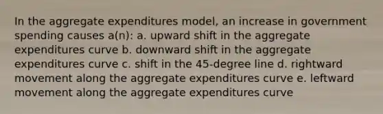 In the aggregate expenditures model, an increase in government spending causes a(n): a. upward shift in the aggregate expenditures curve b. downward shift in the aggregate expenditures curve c. shift in the 45-degree line d. rightward movement along the aggregate expenditures curve e. leftward movement along the aggregate expenditures curve