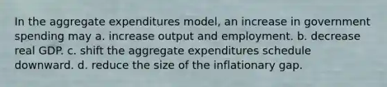 In the aggregate expenditures model, an increase in government spending may a. increase output and employment. b. decrease real GDP. c. shift the aggregate expenditures schedule downward. d. reduce the size of the inflationary gap.