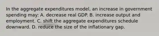 In the aggregate expenditures model, an increase in government spending may: A. decrease real GDP. B. increase output and employment. C. shift the aggregate expenditures schedule downward. D. reduce the size of the inflationary gap.