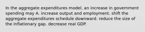 In the aggregate expenditures model, an increase in government spending may A. increase output and employment. shift the aggregate expenditures schedule downward. reduce the size of the inflationary gap. decrease real GDP.