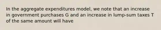 In the aggregate expenditures model, we note that an increase in government purchases G and an increase in lump-sum taxes T of the same amount will have