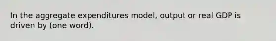 In the aggregate expenditures model, output or real GDP is driven by (one word).