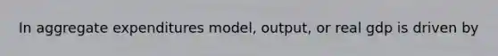 In aggregate expenditures model, output, or real gdp is driven by