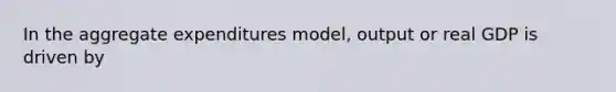 In the aggregate expenditures model, output or real GDP is driven by