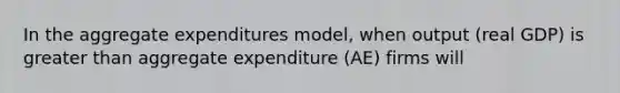 In the aggregate expenditures model, when output (real GDP) is greater than aggregate expenditure (AE) firms will