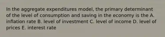 In the aggregate expenditures model, the primary determinant of the level of consumption and saving in the economy is the A. inflation rate B. level of investment C. level of income D. level of prices E. interest rate