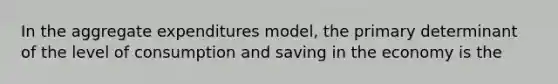 In the aggregate expenditures model, the primary determinant of the level of consumption and saving in the economy is the