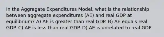 In the Aggregate Expenditures Model, what is the relationship between aggregate expenditures (AE) and real GDP at equilibrium? A) AE is greater than real GDP. B) AE equals real GDP. C) AE is less than real GDP. D) AE is unrelated to real GDP