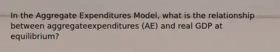 In the Aggregate Expenditures Model, what is the relationship between aggregateexpenditures (AE) and real GDP at equilibrium?