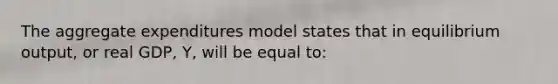 The aggregate expenditures model states that in equilibrium output, or real GDP, Y, will be equal to: