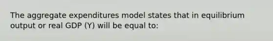 The aggregate expenditures model states that in equilibrium output or real GDP (Y) will be equal to: