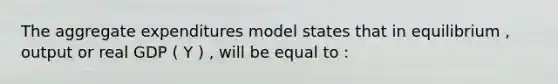 The aggregate expenditures model states that in equilibrium , output or real GDP ( Y ) , will be equal to :