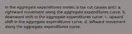 In the aggregate expenditures model, a tax cut causes a(n): a. rightward movement along the aggregate expenditures curve. b. downward shift in the aggregate expenditures curve. c. upward shift in the aggregate expenditures curve. d. leftward movement along the aggregate expenditures curve.