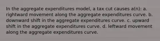 In the aggregate expenditures model, a tax cut causes a(n): a. rightward movement along the aggregate expenditures curve. b. downward shift in the aggregate expenditures curve. c. upward shift in the aggregate expenditures curve. d. leftward movement along the aggregate expenditures curve.