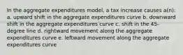 In the aggregate expenditures model, a tax increase causes a(n): a. upward shift in the aggregate expenditures curve b. downward shift in the aggregate expenditures curve c. shift in the 45-degree line d. rightward movement along the aggregate expenditures curve e. leftward movement along the aggregate expenditures curve