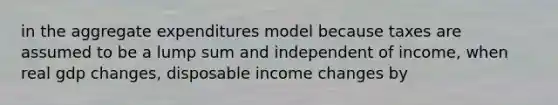 in the aggregate expenditures model because taxes are assumed to be a lump sum and independent of income, when real gdp changes, disposable income changes by