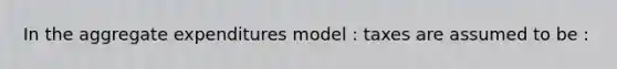 In the aggregate expenditures model : taxes are assumed to be :