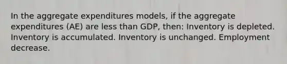 In the aggregate expenditures models, if the aggregate expenditures (AE) are less than GDP, then: Inventory is depleted. Inventory is accumulated. Inventory is unchanged. Employment decrease.