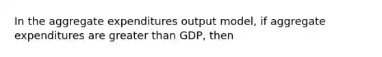 In the aggregate expenditures output model, if aggregate expenditures are greater than GDP, then