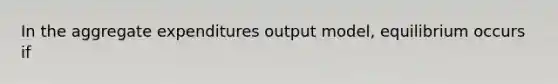 In the aggregate expenditures output model, equilibrium occurs if