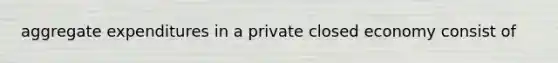 aggregate expenditures in a private closed economy consist of