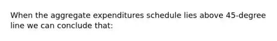 When the aggregate expenditures schedule lies above 45-degree line we can conclude that: