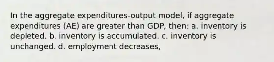 In the aggregate expenditures-output model, if aggregate expenditures (AE) are <a href='https://www.questionai.com/knowledge/ktgHnBD4o3-greater-than' class='anchor-knowledge'>greater than</a> GDP, then: a. inventory is depleted. b. inventory is accumulated. c. inventory is unchanged. d. employment decreases,