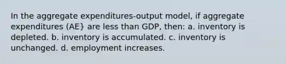 In the aggregate expenditures-output model, if aggregate expenditures (AE} are <a href='https://www.questionai.com/knowledge/k7BtlYpAMX-less-than' class='anchor-knowledge'>less than</a> GDP, then: a. inventory is depleted. b. inventory is accumulated. c. inventory is unchanged. d. employment increases.