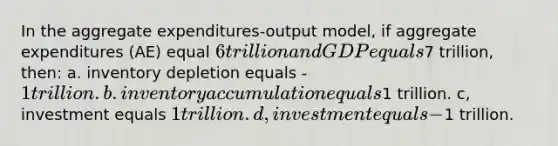 In the aggregate expenditures-output model, if aggregate expenditures (AE) equal 6 trillion and GDP equals7 trillion, then: a. inventory depletion equals -1 trillion. b. inventory accumulation equals1 trillion. c, investment equals 1 trillion. d, investment equals -1 trillion.