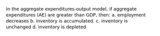 In the aggregate expenditures-output model, if aggregate expenditures (AE) are greater than GDP, then: a. employment decreases b. inventory is accumulated. c. inventory is unchanged d. inventory is depleted