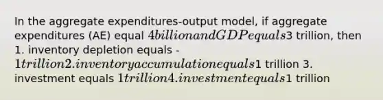 In the aggregate expenditures-output model, if aggregate expenditures (AE) equal 4 billion and GDP equals3 trillion, then 1. inventory depletion equals -1 trillion 2. inventory accumulation equals1 trillion 3. investment equals 1 trillion 4. investment equals1 trillion