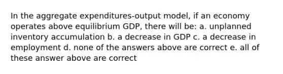 In the aggregate expenditures-output model, if an economy operates above equilibrium GDP, there will be: a. unplanned inventory accumulation b. a decrease in GDP c. a decrease in employment d. none of the answers above are correct e. all of these answer above are correct