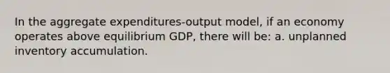 In the aggregate expenditures-output model, if an economy operates above equilibrium GDP, there will be: a. unplanned inventory accumulation.