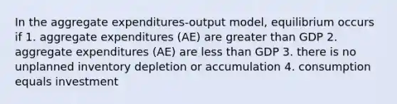 In the aggregate expenditures-output model, equilibrium occurs if 1. aggregate expenditures (AE) are greater than GDP 2. aggregate expenditures (AE) are less than GDP 3. there is no unplanned inventory depletion or accumulation 4. consumption equals investment