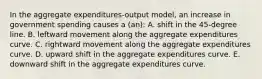 In the aggregate expenditures-output model, an increase in government spending causes a (an): A. shift in the 45-degree line. B. leftward movement along the aggregate expenditures curve. C. rightward movement along the aggregate expenditures curve. D. upward shift in the aggregate expenditures curve. E. downward shift in the aggregate expenditures curve.