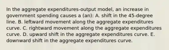 In the aggregate expenditures-output model, an increase in government spending causes a (an): A. shift in the 45-degree line. B. leftward movement along the aggregate expenditures curve. C. rightward movement along the aggregate expenditures curve. D. upward shift in the aggregate expenditures curve. E. downward shift in the aggregate expenditures curve.